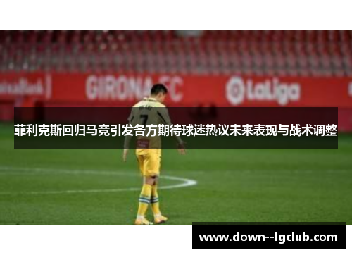 菲利克斯回归马竞引发各方期待球迷热议未来表现与战术调整