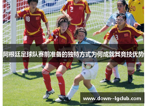 阿根廷足球队赛前准备的独特方式为何成就其竞技优势 阿根廷足球队赛前准备的独特方式为何成就其竞技优势