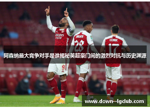 阿森纳最大竞争对手是谁揭秘英超豪门间的激烈对抗与历史渊源