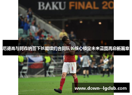 厄德高与阿森纳签下长期续约合同队长核心锁定未来蓝图再启新篇章