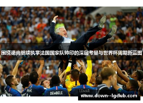 围绕德尚继续执掌法国国家队帅印的深层考量与世界杯周期新蓝图