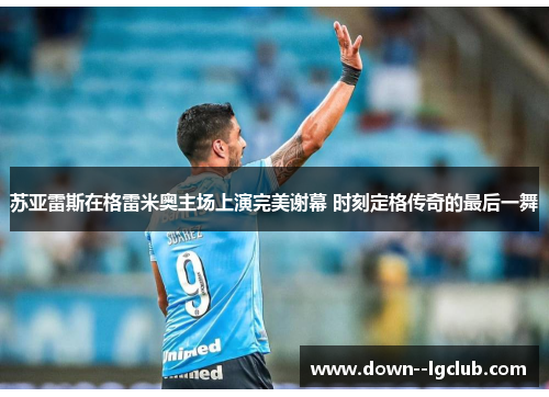 苏亚雷斯在格雷米奥主场上演完美谢幕 时刻定格传奇的最后一舞