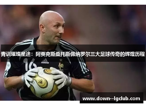 青训璀璨星途:阿贾克斯桑托斯佩纳罗尔三大足球传奇的辉煌历程 青训璀璨星途:阿贾克斯桑托斯佩纳罗尔三大足球传奇的辉煌历程