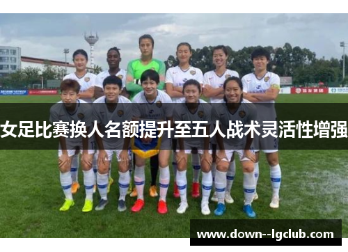 女足比赛换人名额提升至五人战术灵活性增强 女足比赛换人名额提升至五人战术灵活性增强