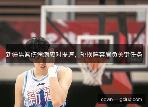 新疆男篮伤病潮应对提速，轮换阵容肩负关键任务