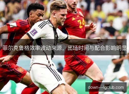菲尔克鲁格效率波动来源,出场时间与配合影响明显 菲尔克鲁格效率波动来源,出场时间与配合影响明显